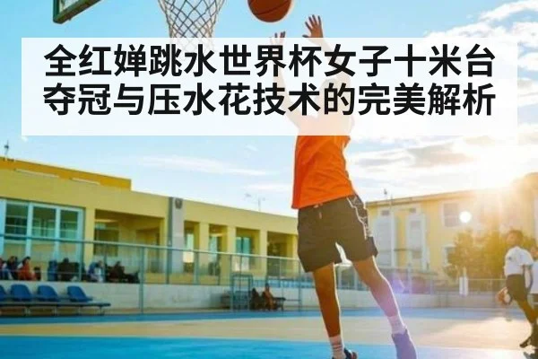全红婵跳水世界杯女子十米台夺冠与压水花技术的完美解析