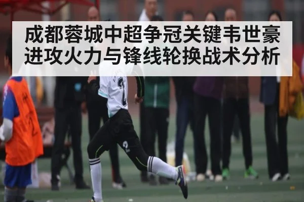 成都蓉城中超争冠关键韦世豪进攻火力与锋线轮换战术分析